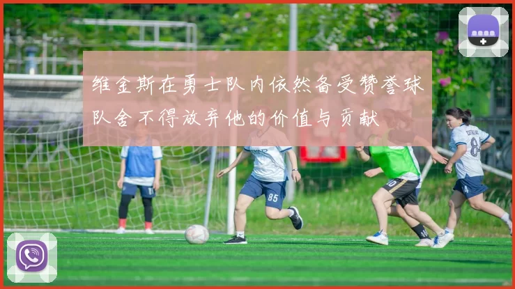 维金斯在勇士队内依然备受赞誉球队舍不得放弃他的价值与贡献