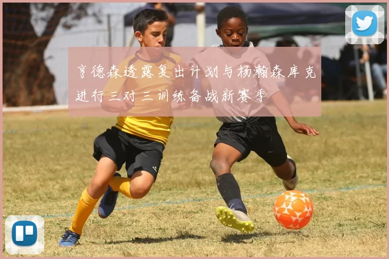 亨德森透露复出计划与杨瀚森库克进行三对三训练备战新赛季