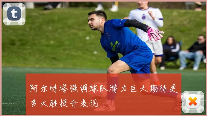 阿尔特塔强调球队潜力巨大期待更多大胜提升表现