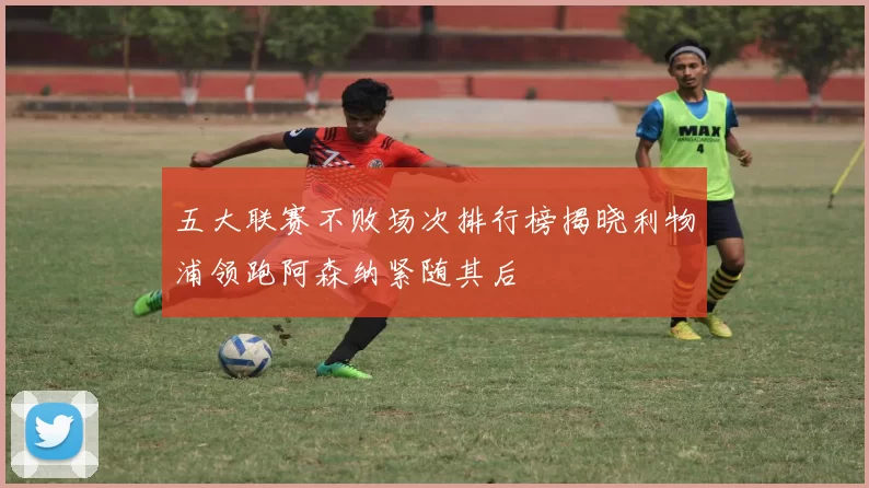 五大联赛不败场次排行榜揭晓利物浦领跑阿森纳紧随其后