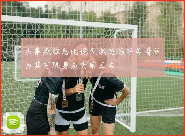 杰弗森称恩比德天赋超越字母哥认为其可跻身历史前五名