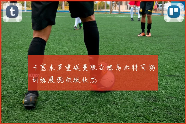 卡塞米罗重返曼联合练乌加特同场训练展现积极状态