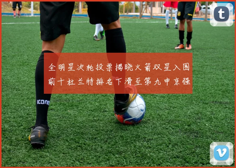全明星次轮投票揭晓火箭双星入围前十杜兰特排名下滑至第九申京强势晋级第十位