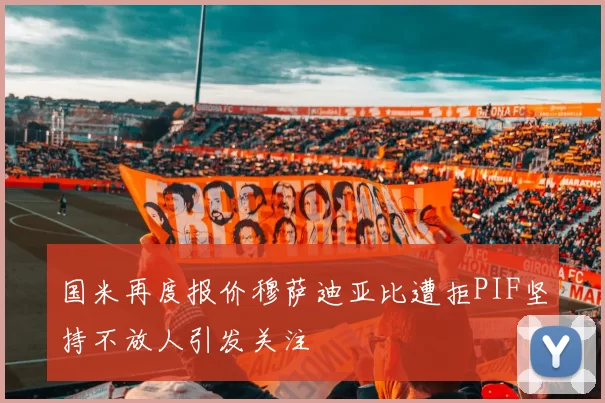 国米再度报价穆萨迪亚比遭拒PIF坚持不放人引发关注